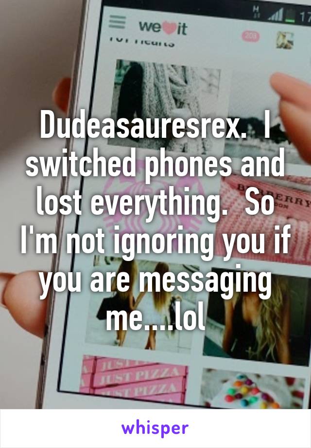 Dudeasauresrex.  I switched phones and lost everything.  So I'm not ignoring you if you are messaging me....lol