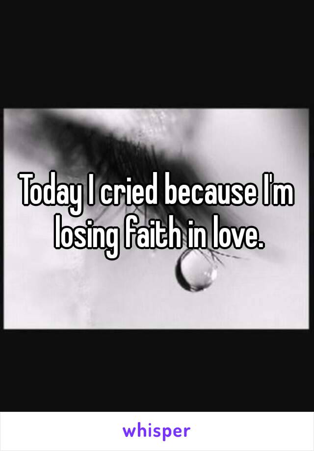 Today I cried because I'm losing faith in love.