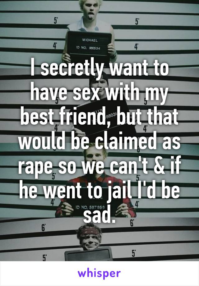 I secretly want to have sex with my best friend, but that would be claimed as rape so we can't & if he went to jail I'd be sad.