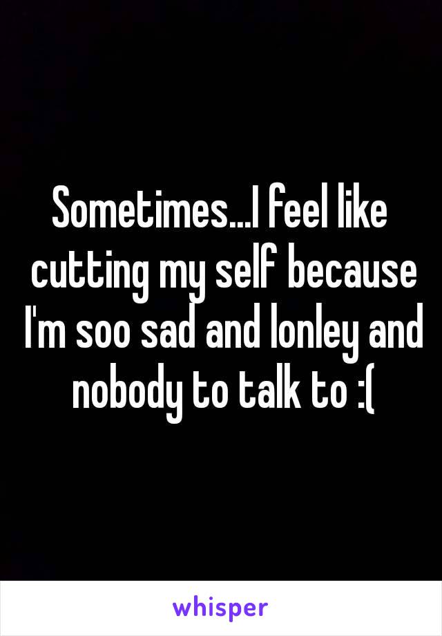 Sometimes...I feel like cutting my self because I'm soo sad and lonley and nobody to talk to :(