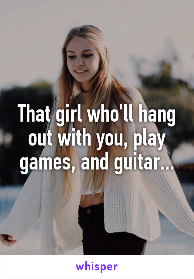 That girl who'll hang out with you, play games, and guitar...