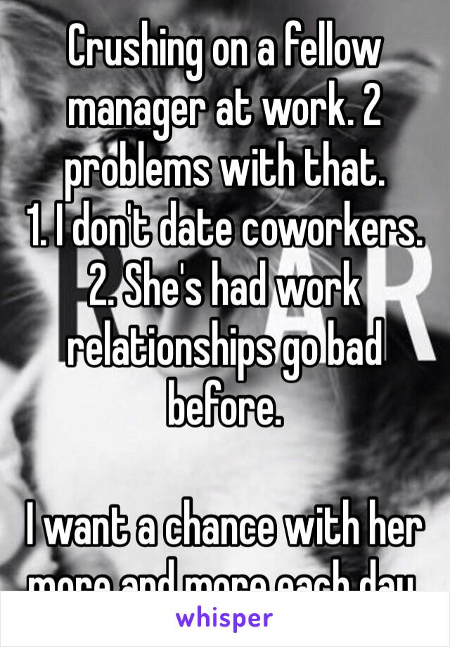 Crushing on a fellow manager at work. 2 problems with that.
1. I don't date coworkers.
2. She's had work relationships go bad before.

I want a chance with her more and more each day.