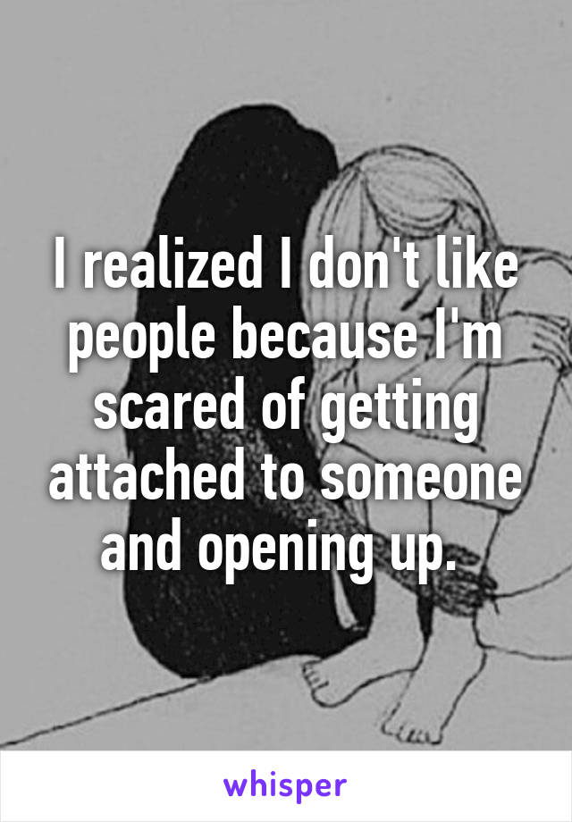 I realized I don't like people because I'm scared of getting attached to someone and opening up. 