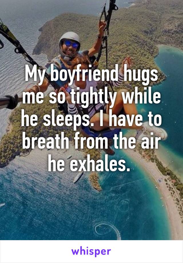 My boyfriend hugs me so tightly while he sleeps. I have to breath from the air he exhales. 
