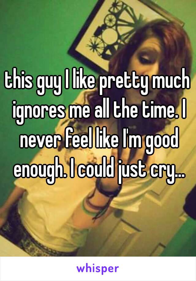 this guy I like pretty much ignores me all the time. I never feel like I'm good enough. I could just cry...