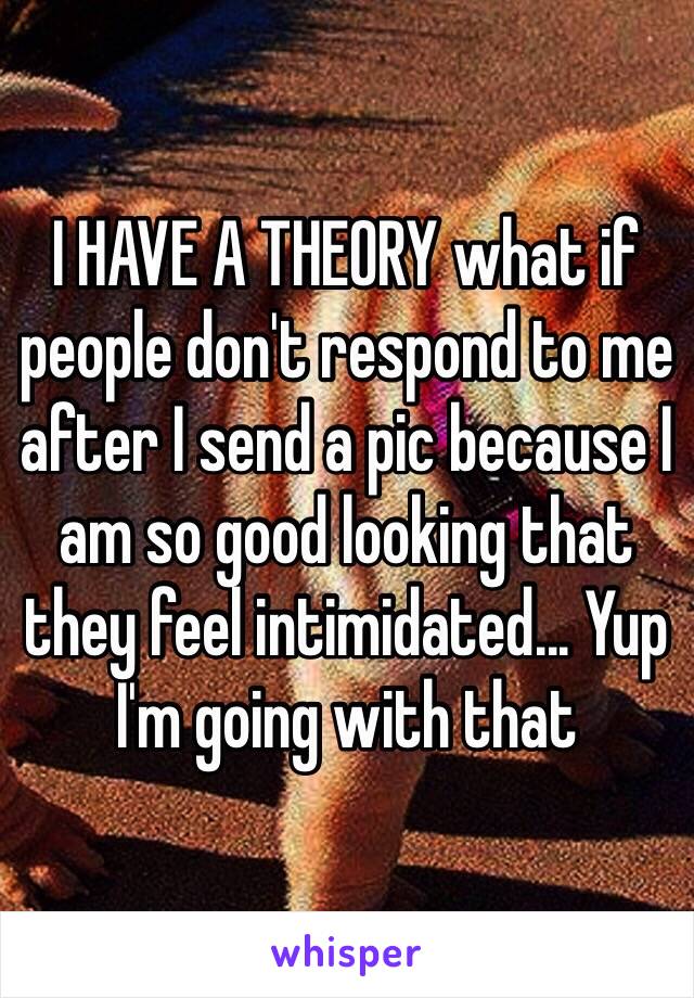 I HAVE A THEORY what if people don't respond to me after I send a pic because I am so good looking that they feel intimidated... Yup I'm going with that