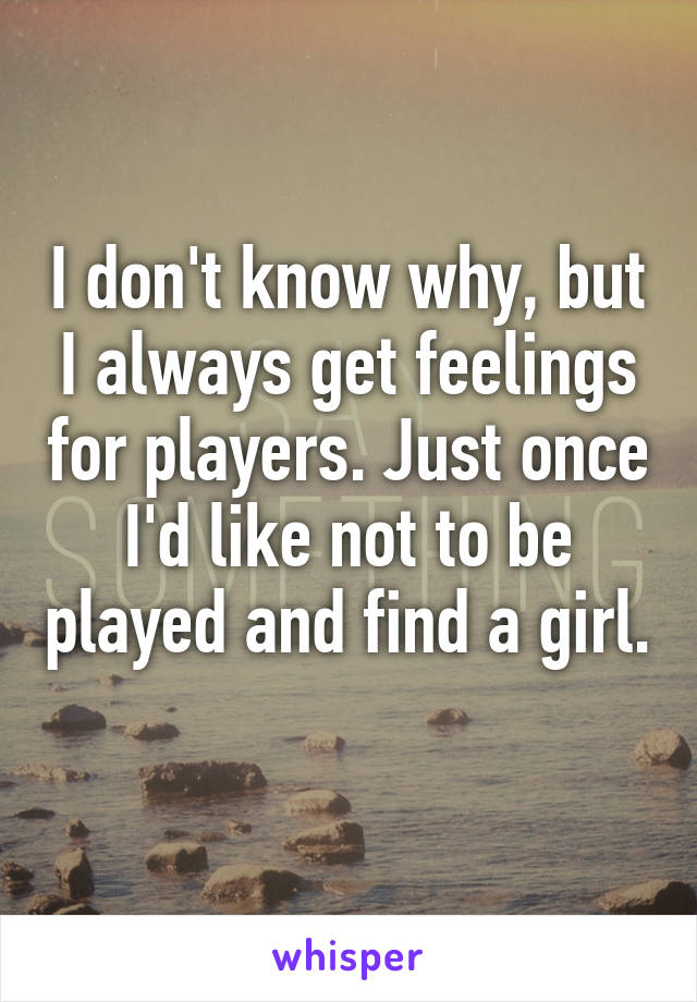 I don't know why, but I always get feelings for players. Just once I'd like not to be played and find a girl. 