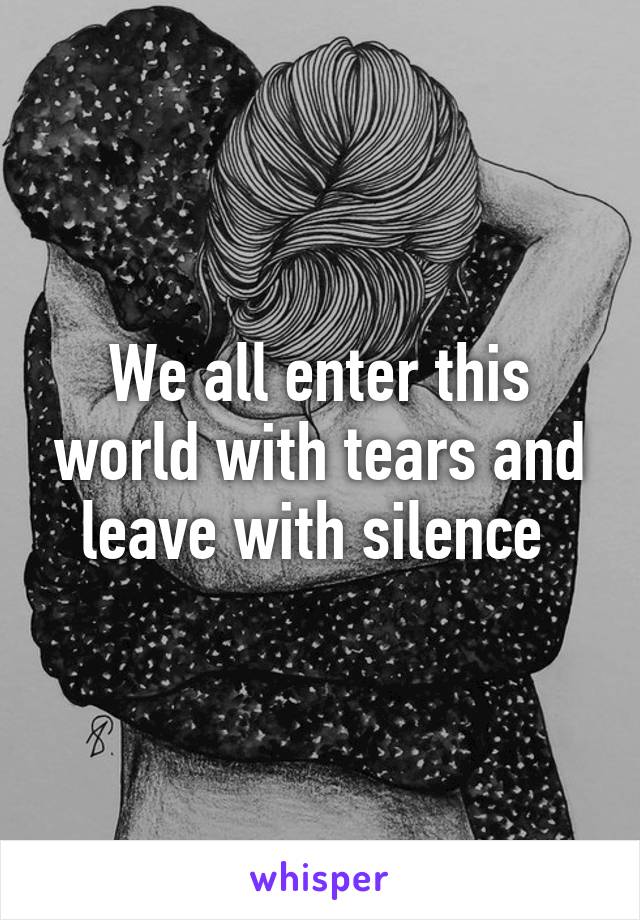 We all enter this world with tears and leave with silence 