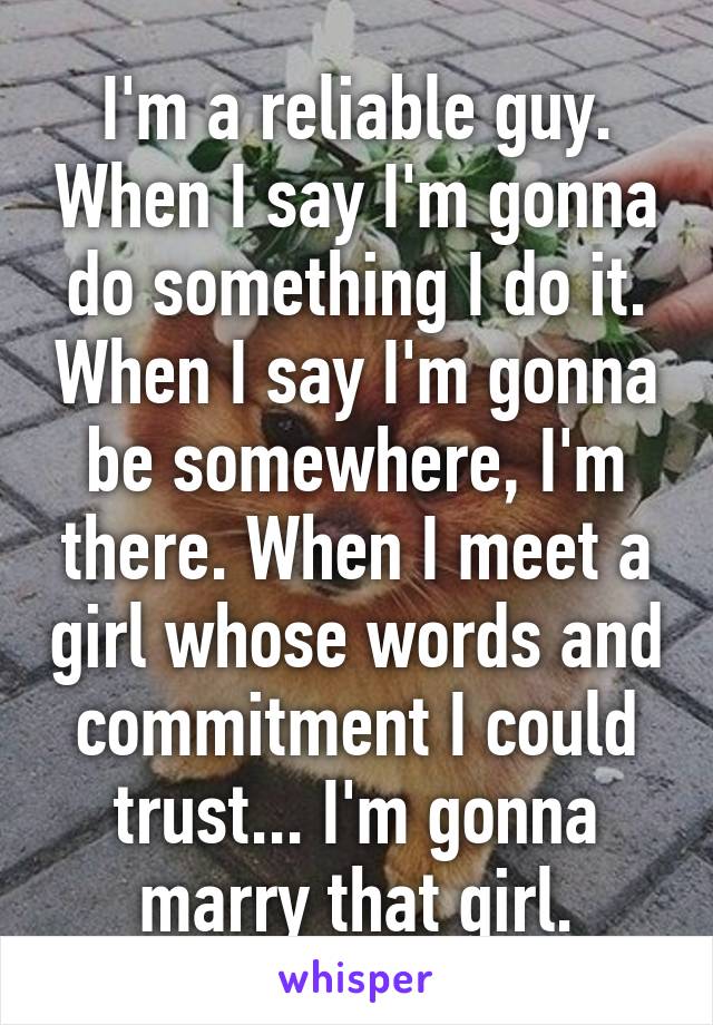 I'm a reliable guy. When I say I'm gonna do something I do it. When I say I'm gonna be somewhere, I'm there. When I meet a girl whose words and commitment I could trust... I'm gonna marry that girl.