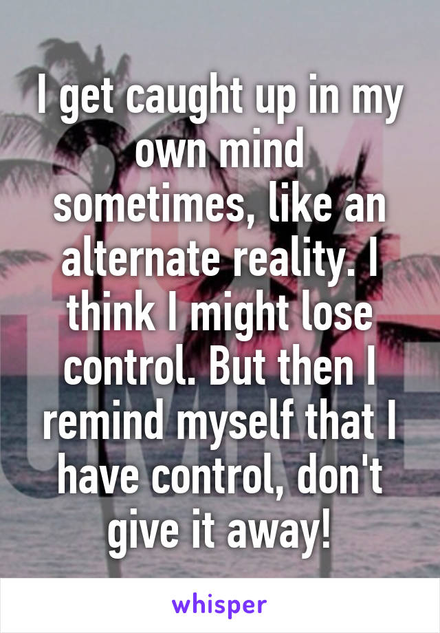 I get caught up in my own mind sometimes, like an alternate reality. I think I might lose control. But then I remind myself that I have control, don't give it away!