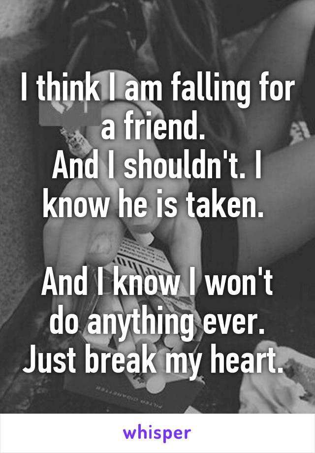 I think I am falling for a friend. 
And I shouldn't. I know he is taken. 

And I know I won't do anything ever. Just break my heart. 