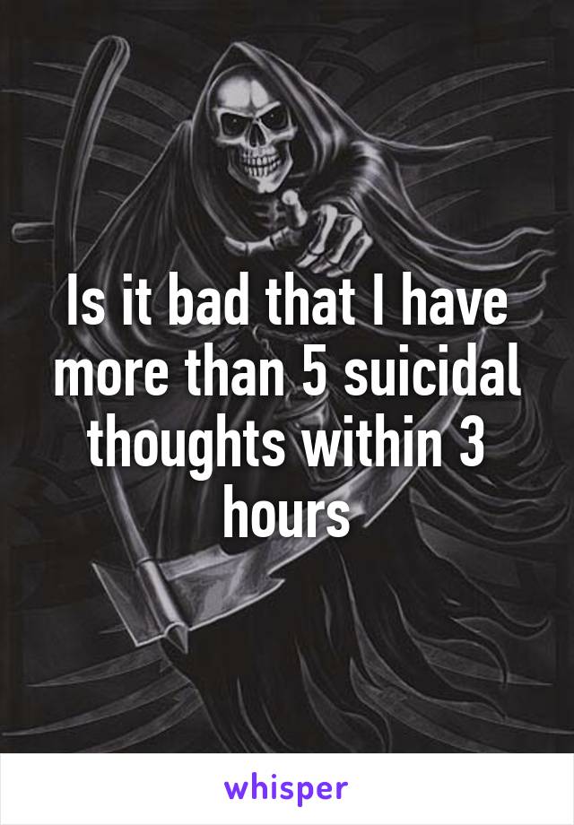 Is it bad that I have more than 5 suicidal thoughts within 3 hours