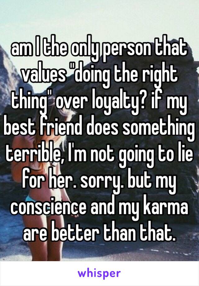 am I the only person that values "doing the right thing" over loyalty? if my best friend does something terrible, I'm not going to lie for her. sorry. but my conscience and my karma are better than that. 