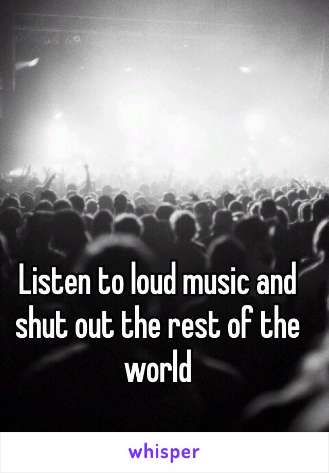 Listen to loud music and shut out the rest of the world