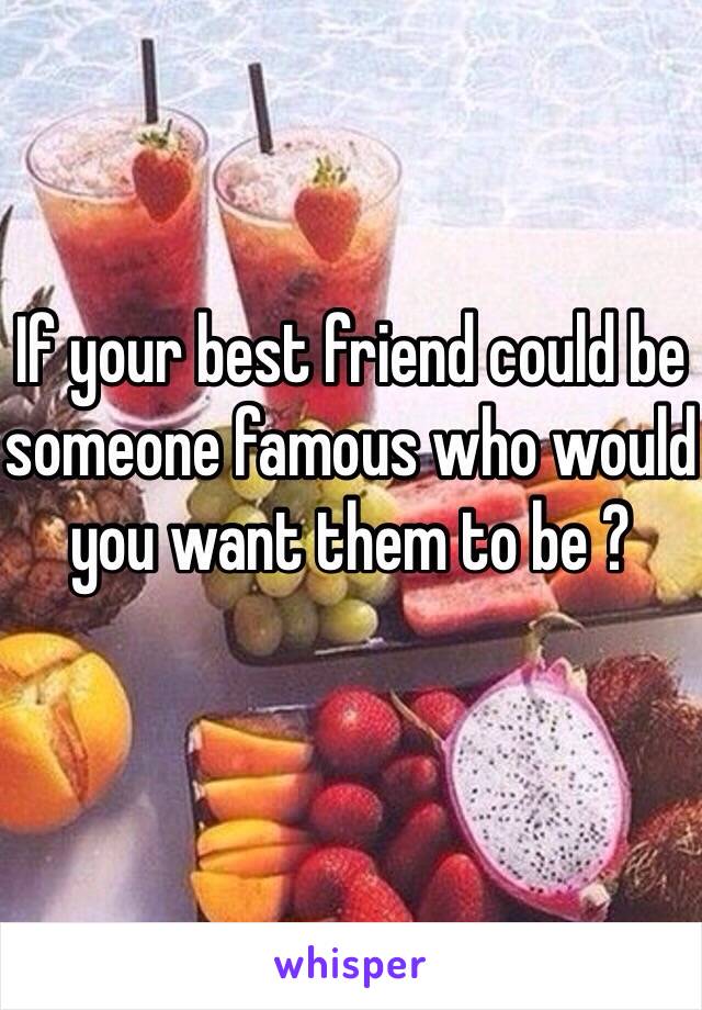 If your best friend could be someone famous who would you want them to be ?