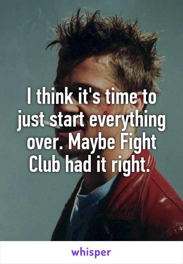 I think it's time to just start everything over. Maybe Fight Club had it right. 