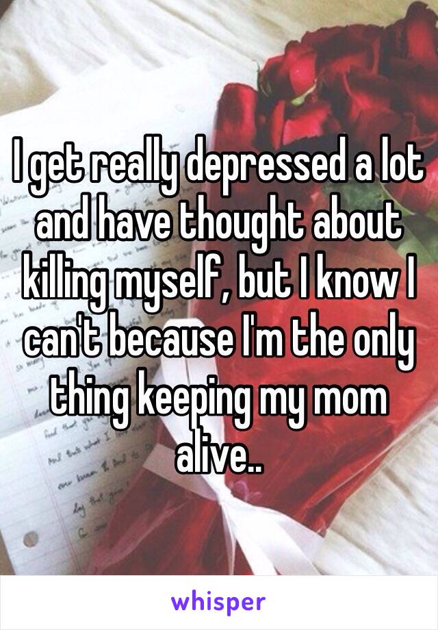 I get really depressed a lot and have thought about killing myself, but I know I can't because I'm the only thing keeping my mom alive..