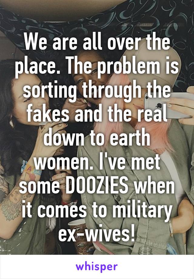 We are all over the place. The problem is sorting through the fakes and the real down to earth women. I've met some DOOZIES when it comes to military ex-wives!