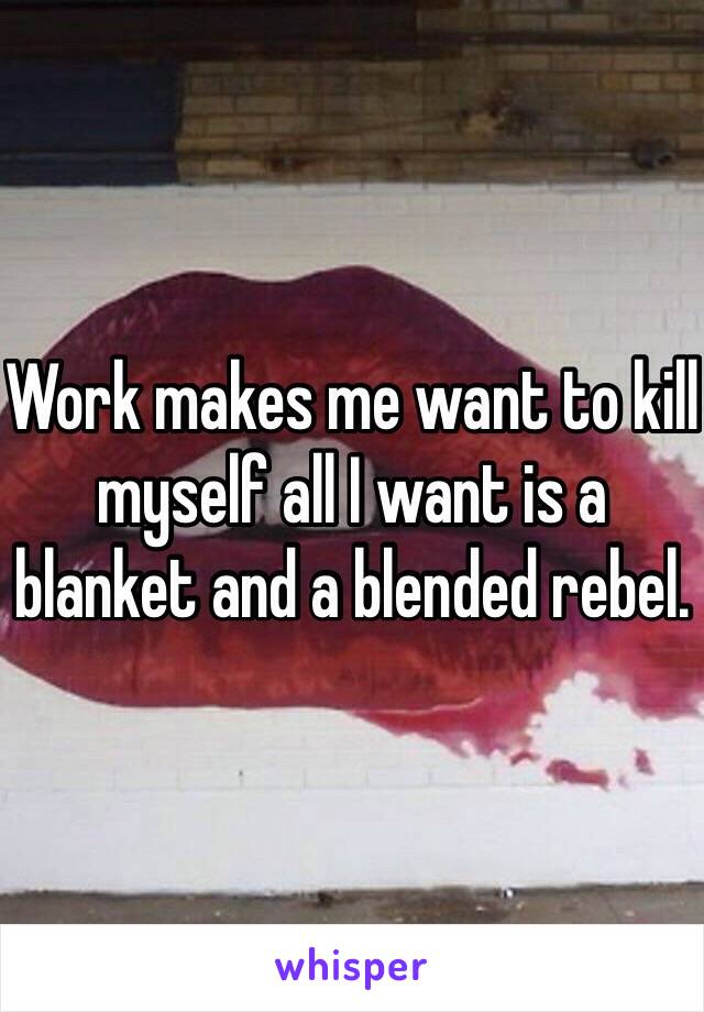 Work makes me want to kill myself all I want is a blanket and a blended rebel.