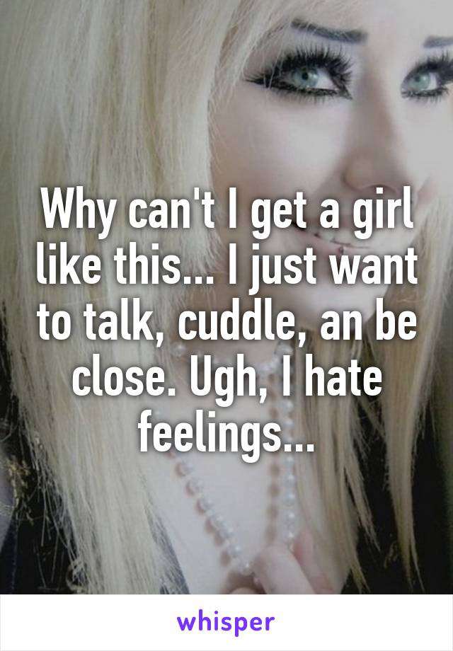 Why can't I get a girl like this... I just want to talk, cuddle, an be close. Ugh, I hate feelings...