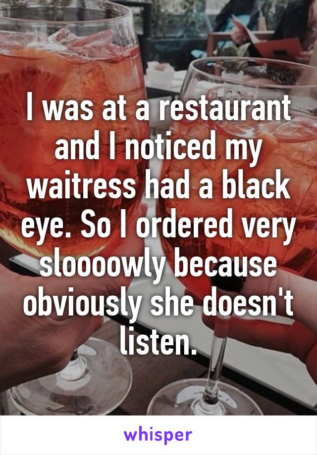 I was at a restaurant and I noticed my waitress had a black eye. So I ordered very sloooowly because obviously she doesn't listen.