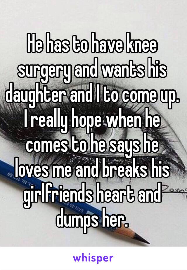 He has to have knee    surgery and wants his daughter and I to come up.             I really hope when he    comes to he says he         loves me and breaks his girlfriends heart and dumps her. 