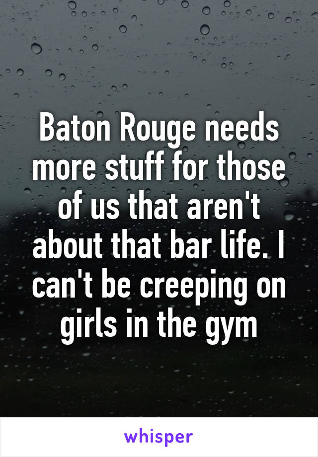 Baton Rouge needs more stuff for those of us that aren't about that bar life. I can't be creeping on girls in the gym