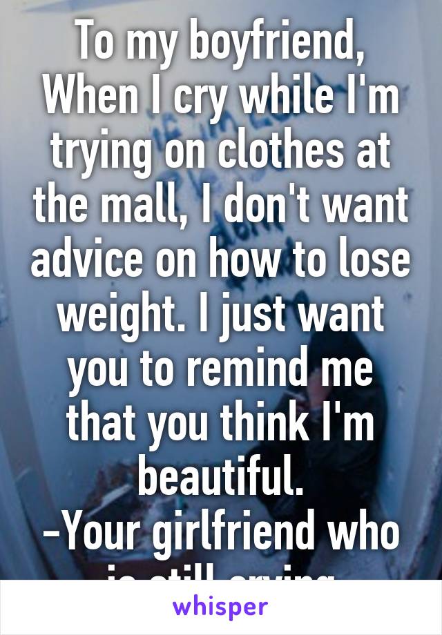 To my boyfriend,
When I cry while I'm trying on clothes at the mall, I don't want advice on how to lose weight. I just want you to remind me that you think I'm beautiful.
-Your girlfriend who is still crying