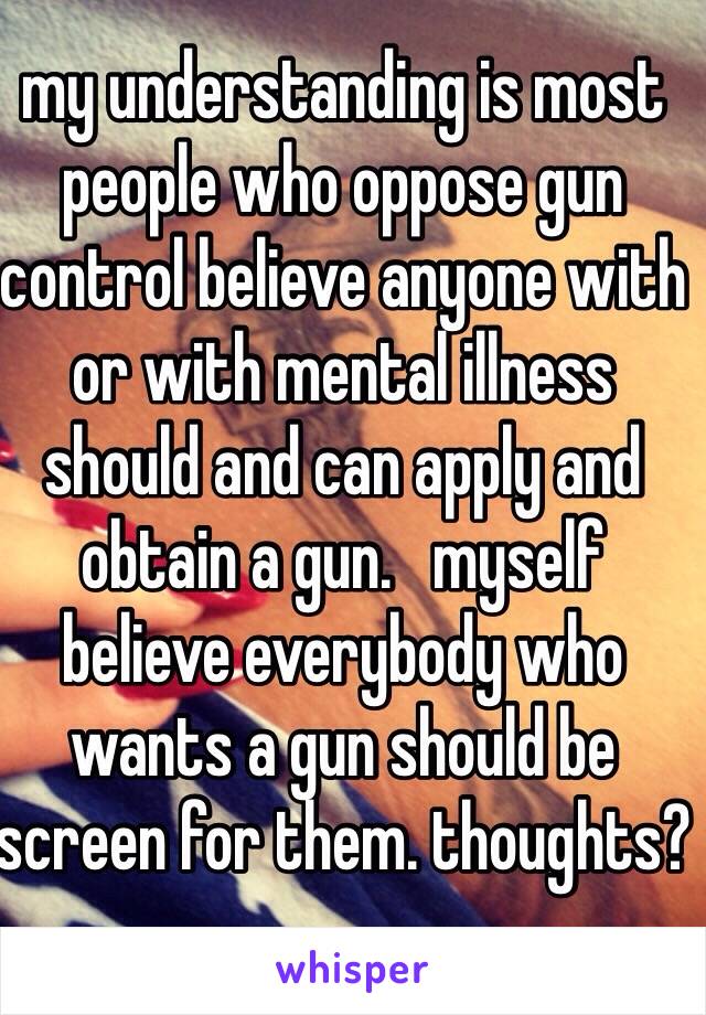 my understanding is most people who oppose gun control believe anyone with or with mental illness should and can apply and obtain a gun.   myself believe everybody who wants a gun should be screen for them. thoughts?