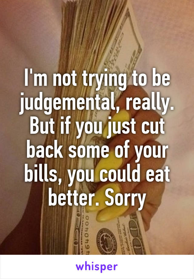 I'm not trying to be judgemental, really. But if you just cut back some of your bills, you could eat better. Sorry