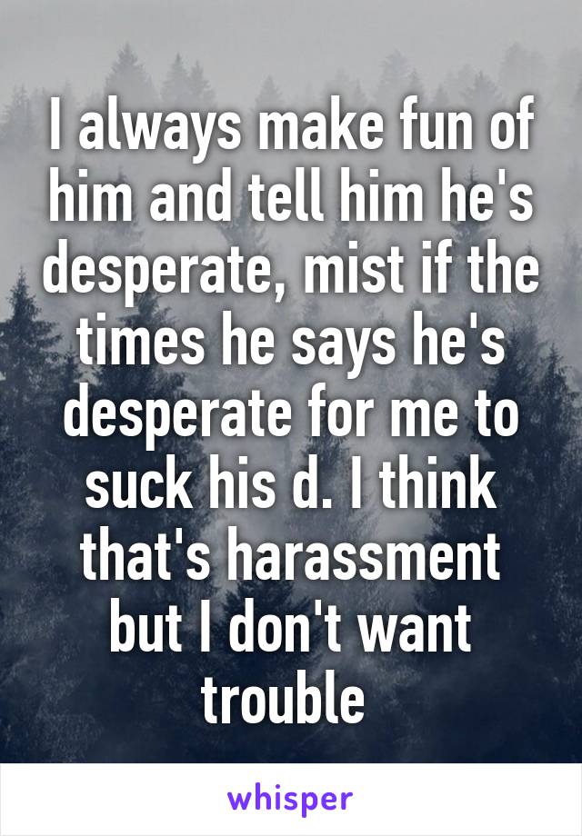 I always make fun of him and tell him he's desperate, mist if the times he says he's desperate for me to suck his d. I think that's harassment but I don't want trouble 