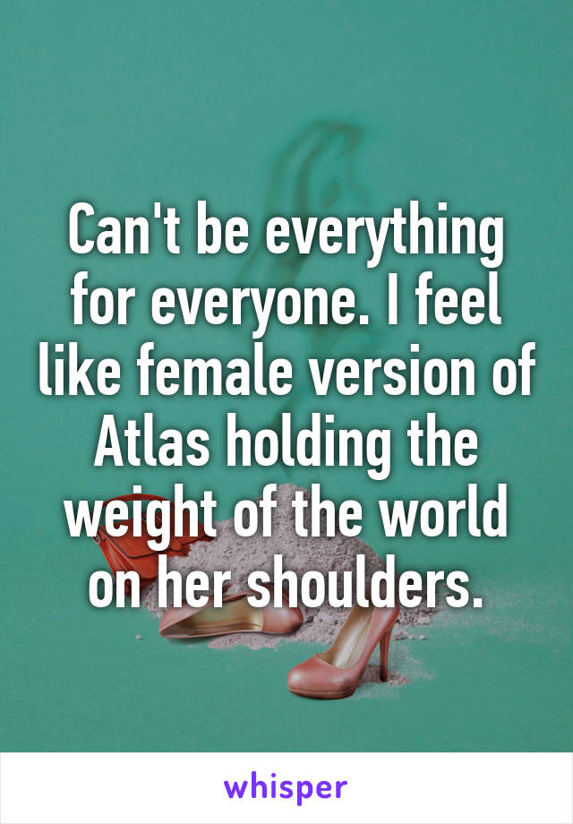 Can't be everything for everyone. I feel like female version of Atlas holding the weight of the world on her shoulders.