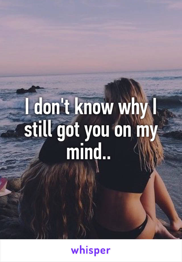 I don't know why I still got you on my mind.. 