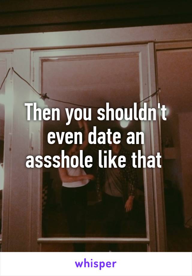 Then you shouldn't even date an assshole like that 