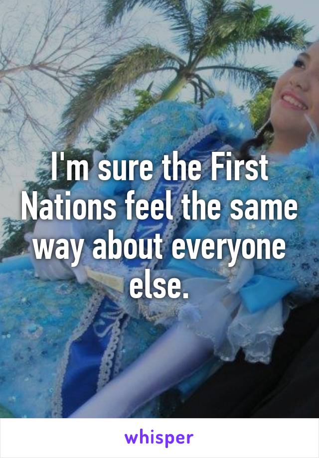 I'm sure the First Nations feel the same way about everyone else.