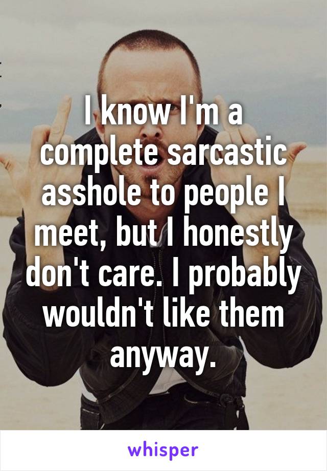 I know I'm a complete sarcastic asshole to people I meet, but I honestly don't care. I probably wouldn't like them anyway.