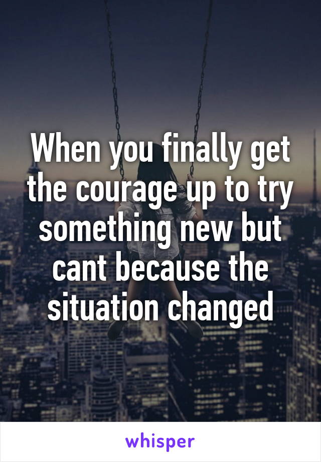 When you finally get the courage up to try something new but cant because the situation changed