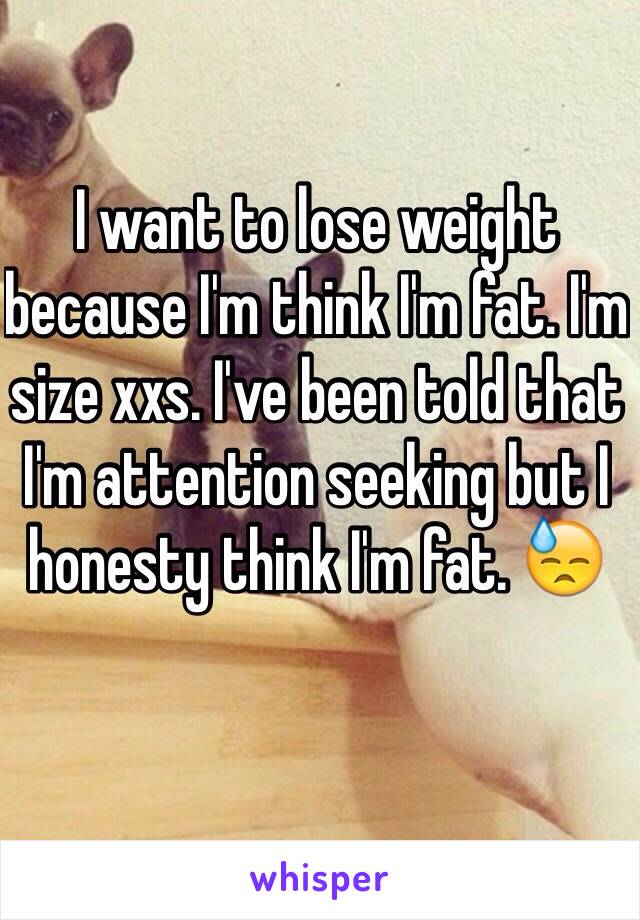 I want to lose weight because I'm think I'm fat. I'm size xxs. I've been told that I'm attention seeking but I honesty think I'm fat. 😓