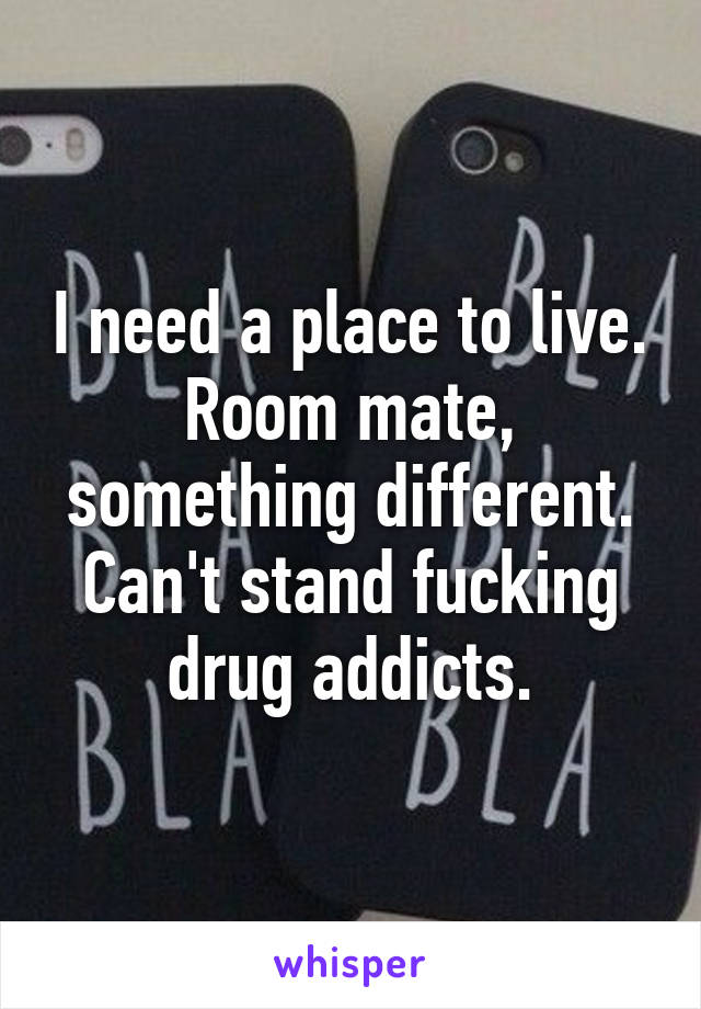 I need a place to live. Room mate, something different. Can't stand fucking drug addicts.