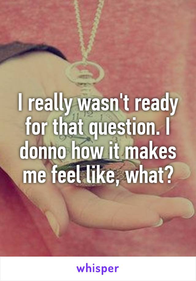 I really wasn't ready for that question. I donno how it makes me feel like, what?