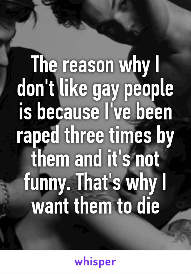 The reason why I don't like gay people is because I've been raped three times by them and it's not funny. That's why I want them to die