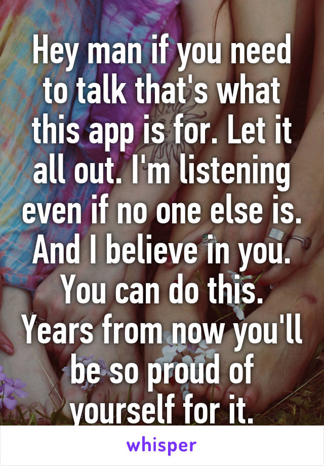 Hey man if you need to talk that's what this app is for. Let it all out. I'm listening even if no one else is. And I believe in you. You can do this. Years from now you'll be so proud of yourself for it.