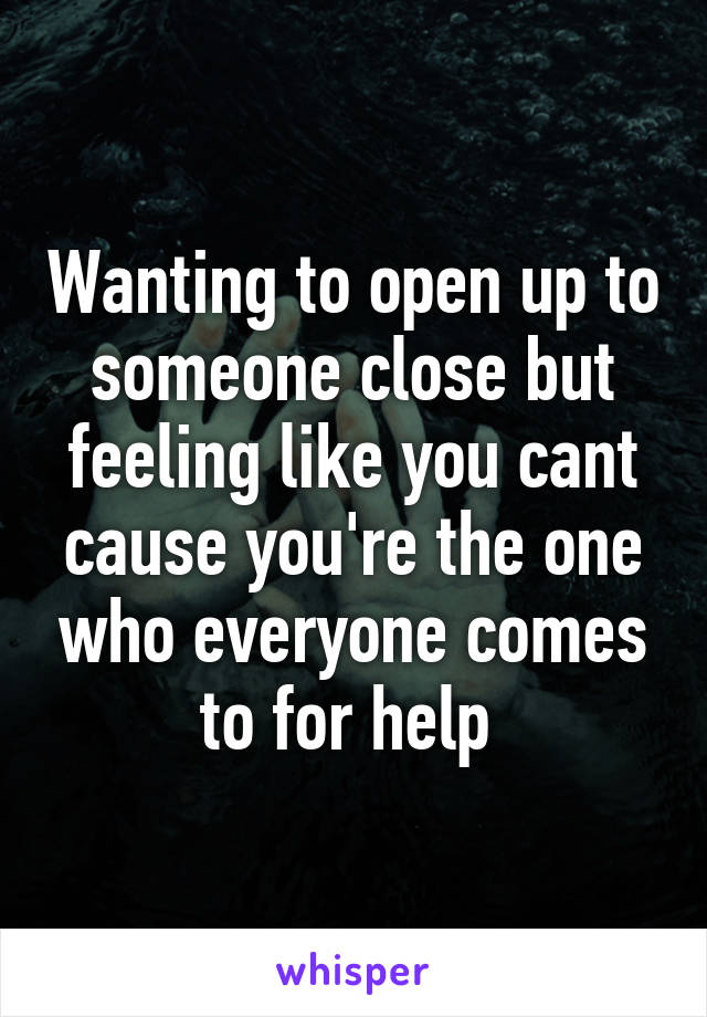 Wanting to open up to someone close but feeling like you cant cause you're the one who everyone comes to for help 