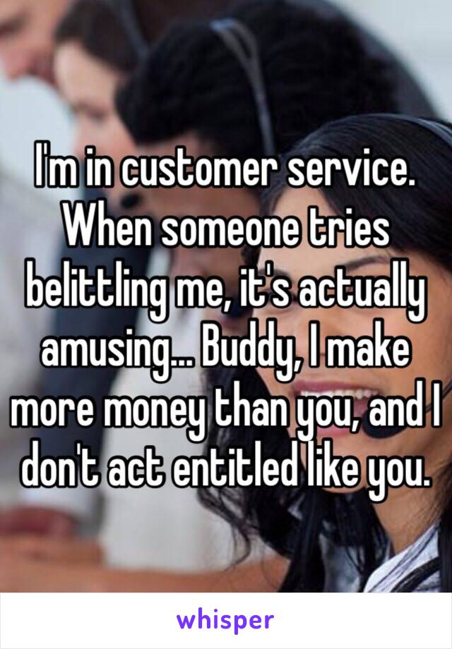 I'm in customer service. When someone tries belittling me, it's actually amusing... Buddy, I make more money than you, and I don't act entitled like you.  