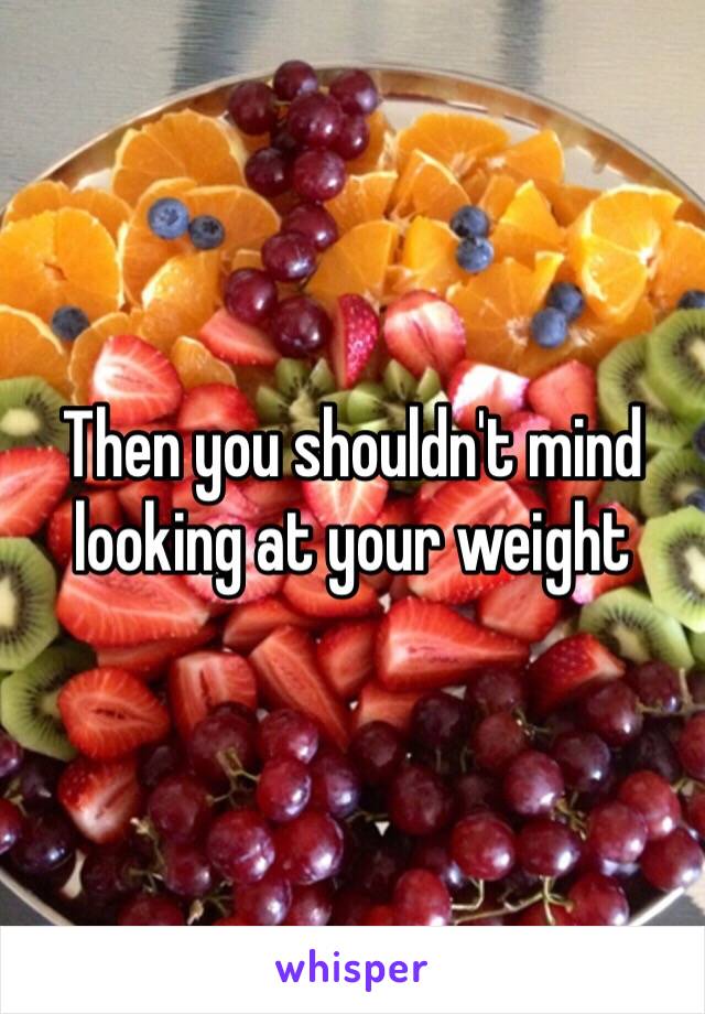 Then you shouldn't mind looking at your weight 