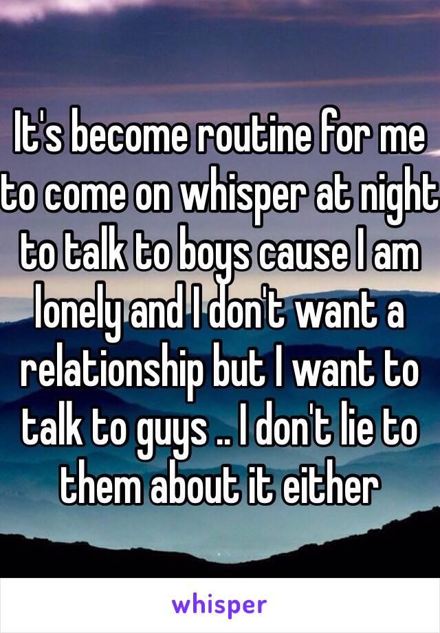 It's become routine for me to come on whisper at night to talk to boys cause I am lonely and I don't want a relationship but I want to talk to guys .. I don't lie to them about it either 