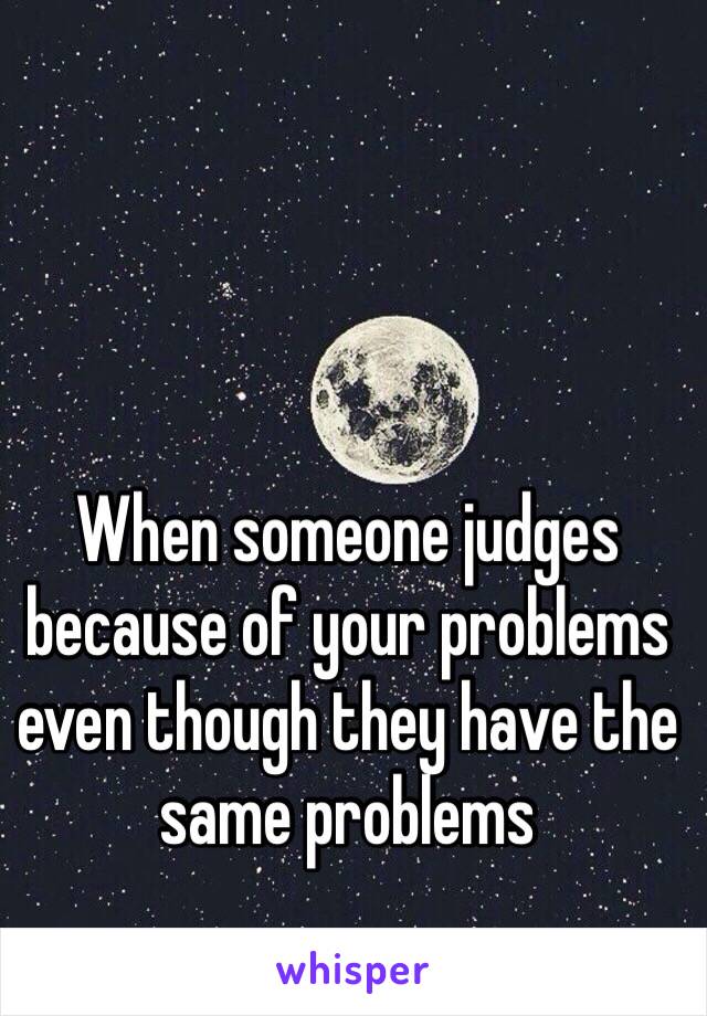 When someone judges because of your problems even though they have the same problems