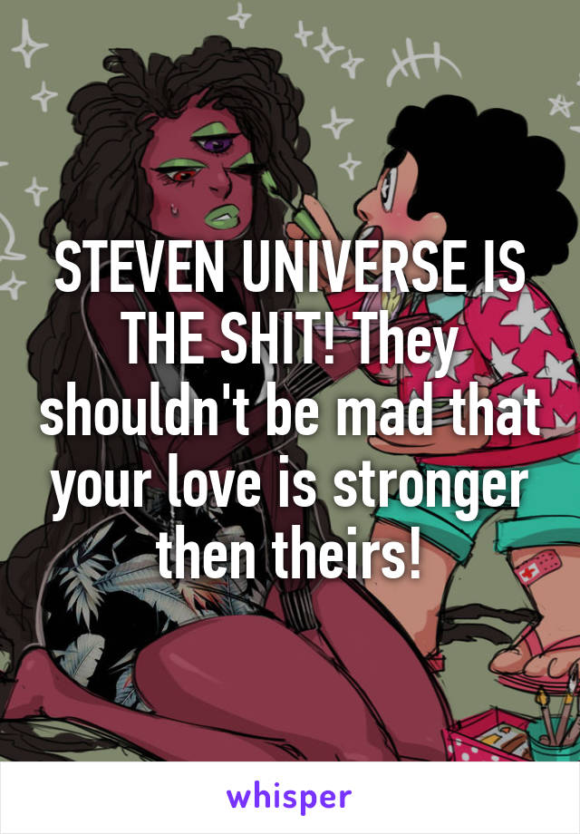 STEVEN UNIVERSE IS THE SHIT! They shouldn't be mad that your love is stronger then theirs!