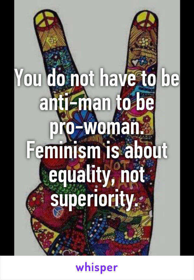 You do not have to be anti-man to be pro-woman. Feminism is about equality, not superiority. 