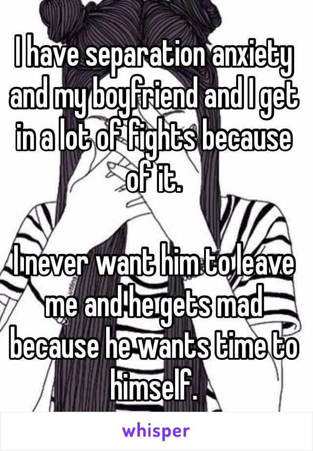 I have separation anxiety and my boyfriend and I get in a lot of fights because of it. 

I never want him to leave me and he gets mad because he wants time to himself. 